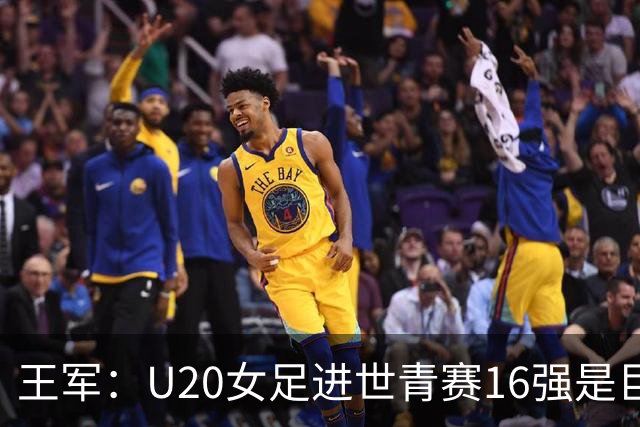 王军：U20女足进世青赛16强是巨大进步，若备战周期更长会更好